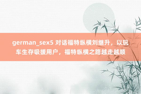 german_sex5 对话福特纵横刘继升，以玩车生存吸援用户，福特纵横之路越走越顺