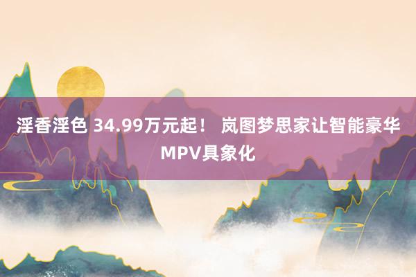 淫香淫色 34.99万元起！ 岚图梦思家让智能豪华MPV具象化