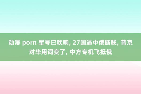 动漫 porn 军号已吹响， 27国逼中俄断联， 普京对华用词变了， 中方专机飞抵俄