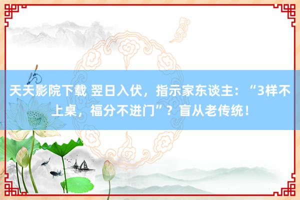 天天影院下载 翌日入伏，指示家东谈主：“3样不上桌，福分不进门”？盲从老传统！