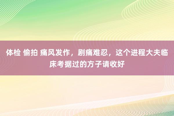 体检 偷拍 痛风发作，剧痛难忍，这个进程大夫临床考据过的方子请收好