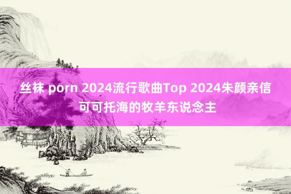 丝袜 porn 2024流行歌曲Top 2024朱颜亲信 可可托海的牧羊东说念主