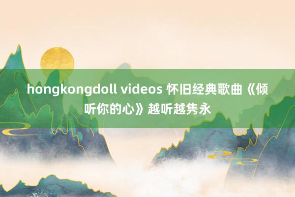 hongkongdoll videos 怀旧经典歌曲《倾听你的心》越听越隽永