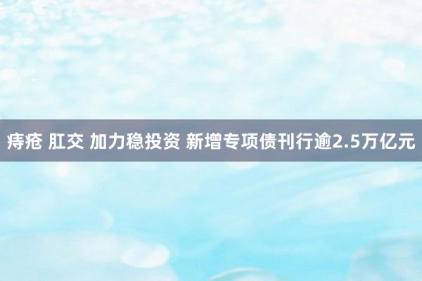 痔疮 肛交 加力稳投资 新增专项债刊行逾2.5万亿元