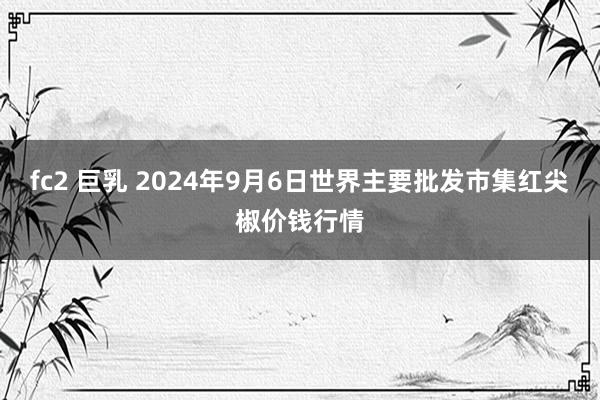 fc2 巨乳 2024年9月6日世界主要批发市集红尖椒价钱行情