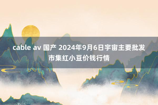 cable av 国产 2024年9月6日宇宙主要批发市集红小豆价钱行情