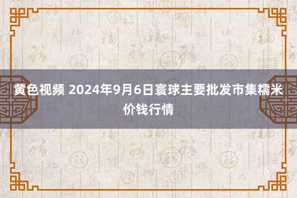 黄色视频 2024年9月6日寰球主要批发市集糯米价钱行情