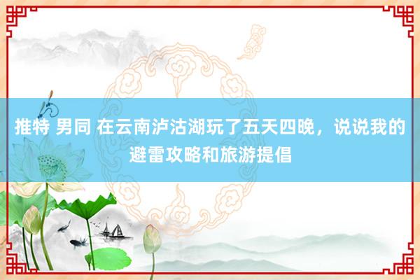 推特 男同 在云南泸沽湖玩了五天四晚，说说我的避雷攻略和旅游提倡