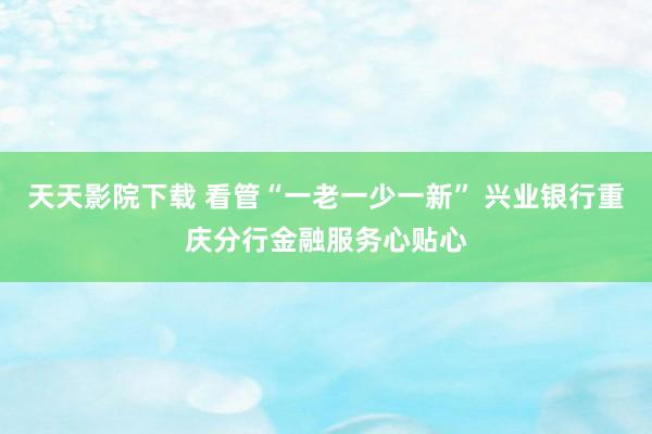 天天影院下载 看管“一老一少一新” 兴业银行重庆分行金融服务心贴心