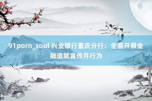 91porn_soul 兴业银行重庆分行：全面开展金融造就宣传月行为