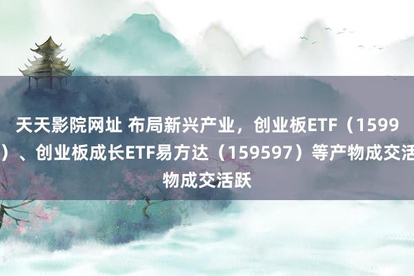 天天影院网址 布局新兴产业，创业板ETF（159915）、创业板成长ETF易方达（159597）等产物成交活跃