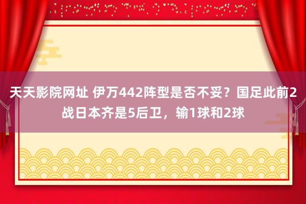 天天影院网址 伊万442阵型是否不妥？国足此前2战日本齐是5后卫，<a href=