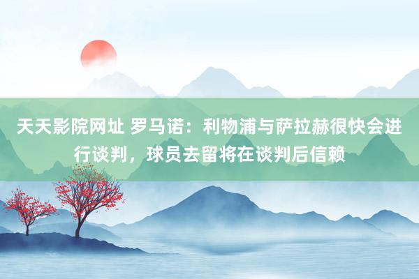 天天影院网址 罗马诺：利物浦与萨拉赫很快会进行谈判，球员去留将在谈判后信赖