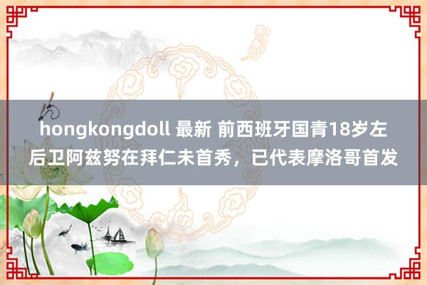 hongkongdoll 最新 前西班牙国青18岁左后卫阿兹努在拜仁未首秀，已代表摩洛哥首发