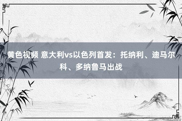 黄色视频 意大利vs以色列首发：托纳利、迪马尔科、多纳鲁马出战