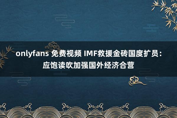 onlyfans 免费视频 IMF救援金砖国度扩员：应饱读吹加强国外经济合营