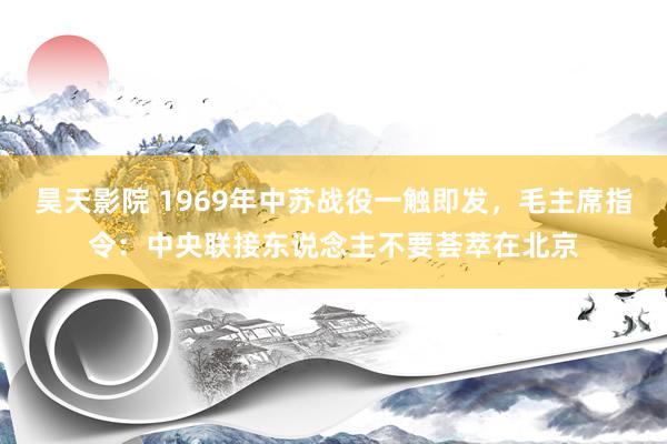 昊天影院 1969年中苏战役一触即发，毛主席指令：中央联接东说念主不要荟萃在北京