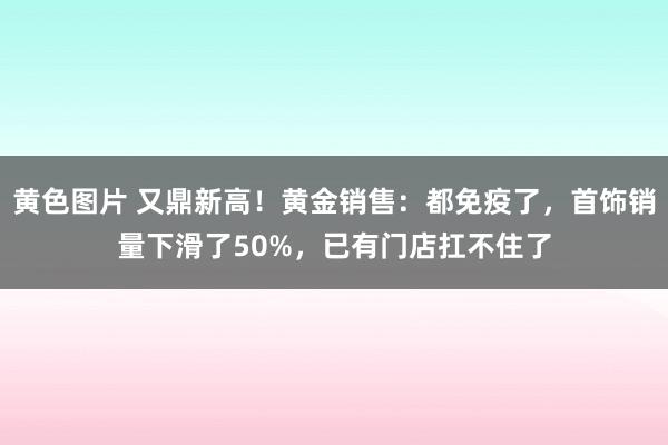 黄色图片 又鼎新高！黄金销售：都免疫了，首饰销量下滑了50%，已有门店扛不住了