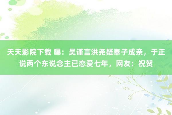 天天影院下载 曝：吴谨言洪尧疑奉子成亲，于正说两个东说念主已恋爱七年，网友：祝贺