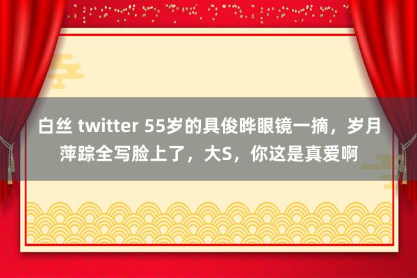 白丝 twitter 55岁的具俊晔眼镜一摘，岁月萍踪全写脸上了，大S，你这是真爱啊