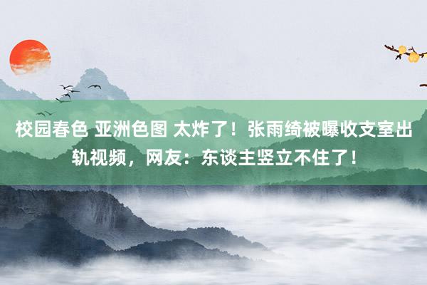 校园春色 亚洲色图 太炸了！张雨绮被曝收支室出轨视频，网友：东谈主竖立不住了！