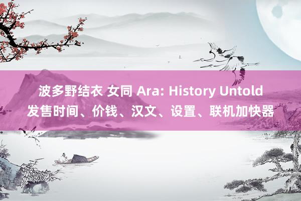 波多野结衣 女同 Ara: History Untold发售时间、价钱、汉文、设置、联机加快器