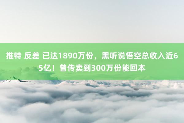 推特 反差 已达1890万份，黑听说悟空总收入近65亿！曾传卖到300万份能回本