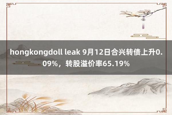 hongkongdoll leak 9月12日合兴转债上升0.09%，转股溢价率65.19%