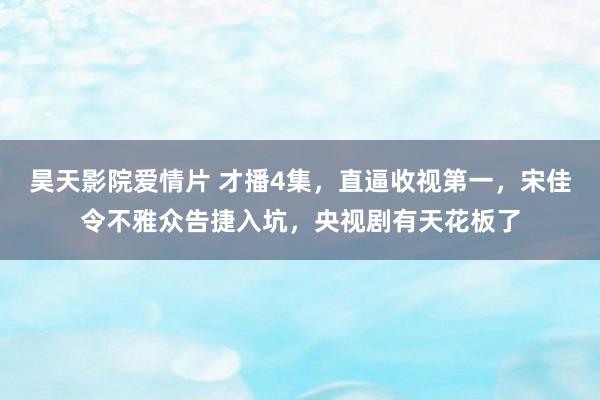 昊天影院爱情片 才播4集，直逼收视第一，宋佳令不雅众告捷入坑，央视剧有天花板了