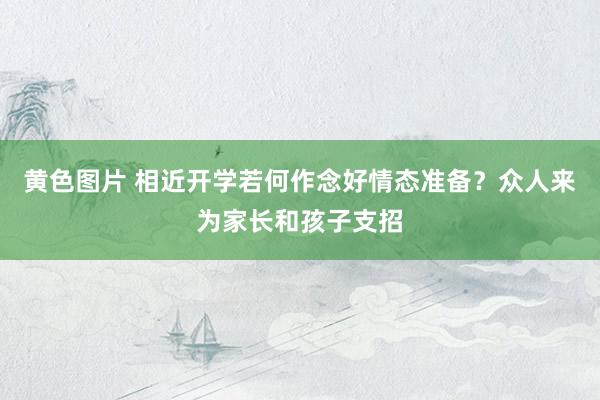 黄色图片 相近开学若何作念好情态准备？众人来为家长和孩子支招