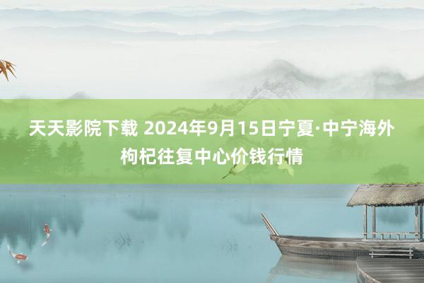 天天影院下载 2024年9月15日宁夏·中宁海外枸杞往复中心价钱行情