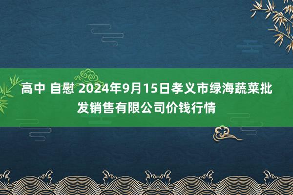 高中 自慰 2024年9月15日孝义市绿海蔬菜批发销售有限公司价钱行情