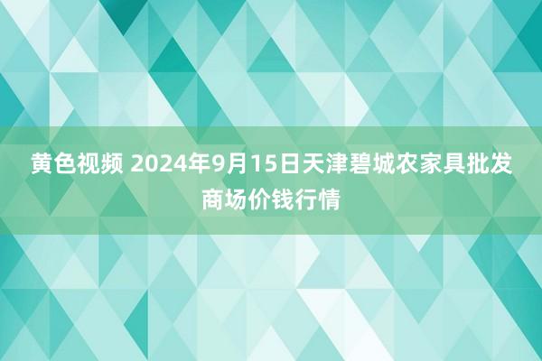 黄色视频 2024年9月15日天津碧城农家具批发商场价钱行情