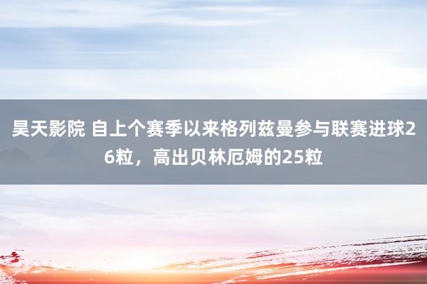 昊天影院 自上个赛季以来格列兹曼参与联赛进球26粒，高出贝林厄姆的25粒