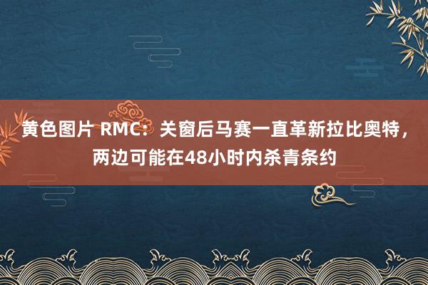 黄色图片 RMC：关窗后马赛一直革新拉比奥特，两边可能在48小时内杀青条约