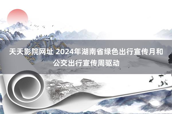 天天影院网址 2024年湖南省绿色出行宣传月和公交出行宣传周驱动