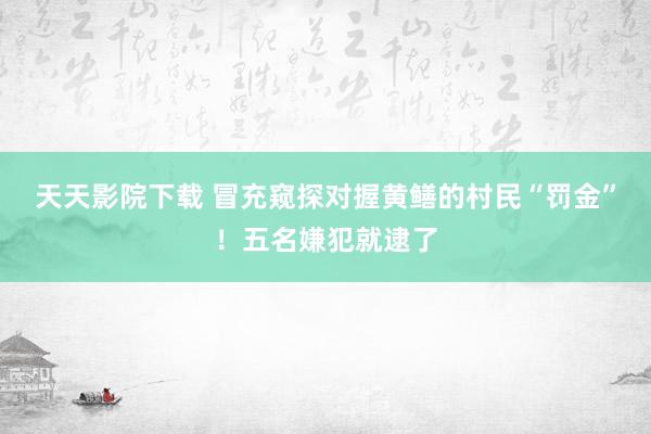 天天影院下载 冒充窥探对握黄鳝的村民“罚金”！五名嫌犯就逮了