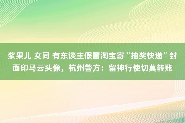 浆果儿 女同 有东谈主假冒淘宝寄“抽奖快递”封面印马云头像，杭州警方：留神行使切莫转账