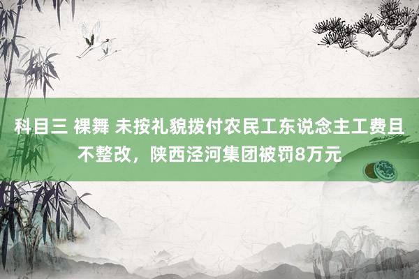 科目三 裸舞 未按礼貌拨付农民工东说念主工费且不整改，陕西泾河集团被罚8万元