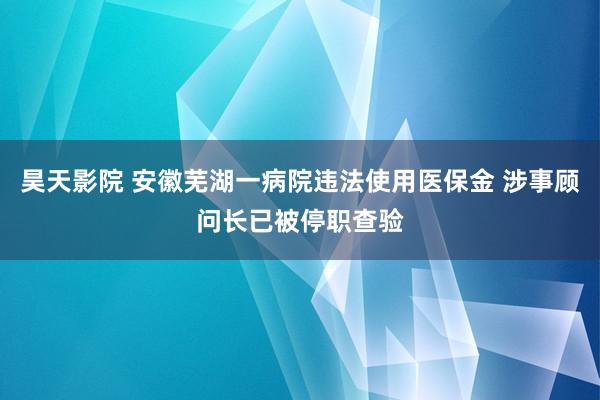 昊天影院 安徽芜湖一病院违法使用医保金 涉事顾问长已被停职查验