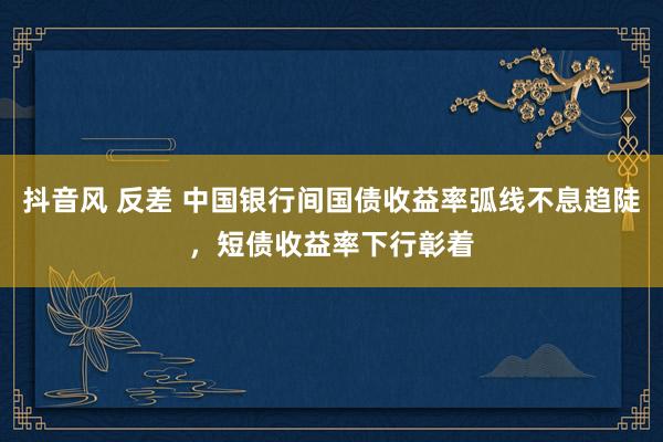 抖音风 反差 中国银行间国债收益率弧线不息趋陡，短债收益率下行彰着