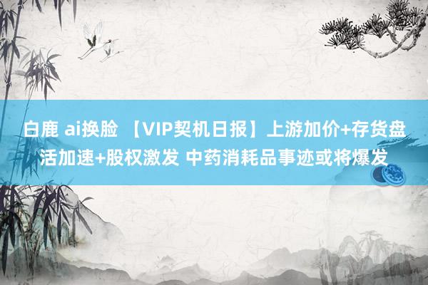 白鹿 ai换脸 【VIP契机日报】上游加价+存货盘活加速+股权激发 中药消耗品事迹或将爆发