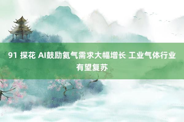 91 探花 AI鼓励氦气需求大幅增长 工业气体行业有望复苏