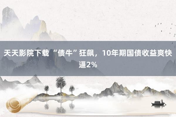 天天影院下载 “债牛”狂飙，10年期国债收益爽快逼2%