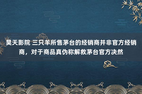 昊天影院 三只羊所售茅台的经销商并非官方经销商，对于商品真伪称解救茅台官方决然