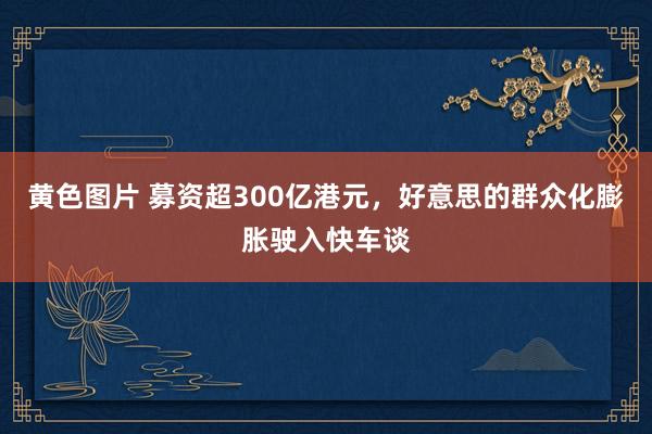 黄色图片 募资超300亿港元，好意思的群众化膨胀驶入快车谈