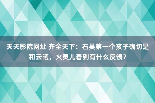 天天影院网址 齐全天下：石昊第一个孩子确切是和云曦，火灵儿看到有什么反馈？