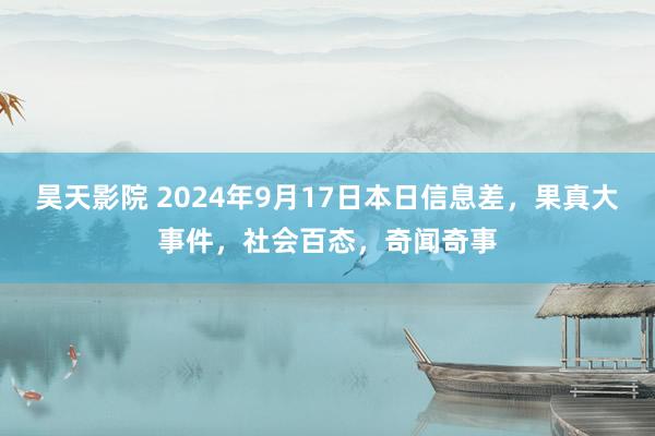 昊天影院 2024年9月17日本日信息差，果真大事件，社会百态，奇闻奇事