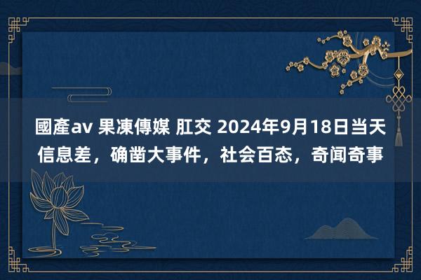 國產av 果凍傳媒 肛交 2024年9月18日当天信息差，确凿大事件，社会百态，奇闻奇事