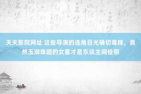 天天影院网址 这些导演的选角目光确切毒辣，竟然玉润珠圆的女星才是东谈主间佳丽